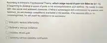 According to Erikson's Psychosocial Theory, which stage would 9-year-old Mike be in? He is beginning to develop a sense of pride in his accomplishments and abilities. He needs to cope with new social and academic demands. If Mike is encouraged and commended by parents and teachers, he will develop competence and belief in his abilities. If he receives little or no encouragement, he will doubt his abilities to be successful. Industry versus inferiority Intimacy versus isolation Initiative versus guilt Identity versus identity confusion