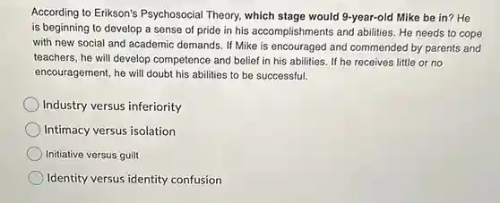 According to Erikson's Psychosocial Theory, which stage would 9-year-old Mike be in? He is beginning to develop a sense of pride in his accomplishments and abilities. He needs to cope with new social and academic demands. If Mike is encouraged and commended by parents and teachers, he will develop competence and belief in his abilities. If he receives little or no encouragement, he will doubt his abilities to be successful. Industry versus inferiority Intimacy versus isolation Initiative versus guilt Identity versus identity confusion