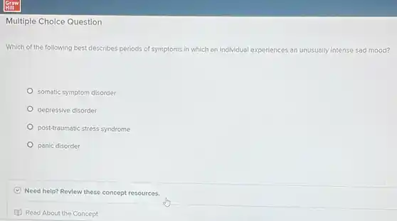 Multiple Choice Question
 Which of the following best describes periods of symptoms in which an individual expe experiences an unusually intense sad mood?
 somatic symptom disorder
 depressive disorder
 post-traumatic stress syndrome
 panic disorder
 Need help? Review these concept resources.
 Read About the Concept