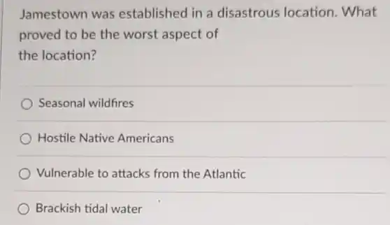 Jamestown was established in a disastrous location. What proved to be the worst aspect of the location?
 Seasonal wildfires
 Hostile Native Americans
 Vulnerable to attacks from the Atlantic
 Brackish tidal water