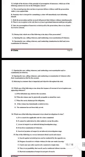 In light of the dictates of the principle of presumption of innocence, which one of the following sentences is true in the Ethiopian context? A. The accused person does not have to present defence evidence until the prosecution makes a case against him. B. Someone who is charged for committing a crime will immediately start defending himself. C. Both the prosecution and the accused will present their defence evidence simultaneously. D. There is an exception to the rule that everyone is presumed innocent until proved guilty. E. Once the presumption of innocence is destroyed by the prosecution, there is no chance for it to be restored. During trial, which one of the following is the duty of the prosecution? A. Opening his case, calling witnesses, and conducting cross-examination of witnesses. B. Opening his case, calling witnesses, and conducting examination-in-chief and crossexamination of witnesses. BY G-MANs Page 14 C. Opening his case, calling witnesses, and conducting cross-examination and reexamination of witnesses. D. Opening his case, calling witnesses, and conducting re-examination of witnesses after their examination-in-chief by the accused. E. Behaving in a manner that is impartial and objective throughout the trial. Which one of the following is true about the issuance of warrant of arrest against nonappearing witnesses? A. If the defendant may obstruct the execution. B. When the witness may be physically incapable to attend the court. C. When the surety discharges his obligation. D. If the witness has intentionally avoided service. E. The summons has not been duly served. Which one of the following statements is true about investigation of crime? A. It is a search for applicable rule for crime committed. B. It cannot be undertaken by other authority except the police. C. Arrest of suspect is not allowed during investigation stage. D. It involves examination of witnesses. E. Search of premises of suspect is not allowed at investigation stage. One of the following is a correct statement about search and seizure A. Search against arrested person can be conducted by the opposite sex. B. Purpose of search is to obtain evidence for the case under investig? C. Courts may not order search to be conducted at night time. 15 / 18 D. There is no possibility that search can be conducted without warrame E. Physical examination of suspect is not part of search.