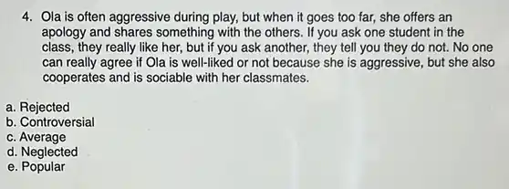 4. Ola is often aggressive during play, but when it goes too far, she offers an apology and shares something with the others . If you ask one student in the class, they really like her, but if you ask another, they tell you they do not No one can really agree if Ola is well-liked or not because she is aggressive, but she also cooperates and is sociable with her classmates.
 a. Rejected
 b. Controversial
 C
 d. Neglected
 e . Popular