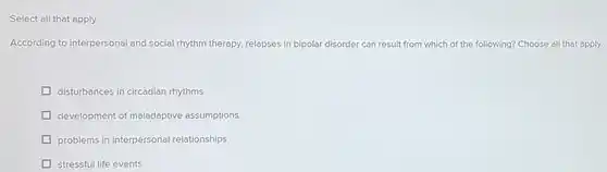 Select all that apply
 According to interpersonal and social rhythm therapy, relapses in bipolar disorder can result from which of the following? Choose all that apply.
 disturbances in circadian rhythms
 development of maladaptive assumptions
 problems in interpersonal relationships
 stressful life events