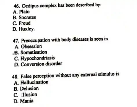 46. Oedipus complex has been described by:
 A. Plato
 B. Socrates
 C. Freud
 D. Huxley.
 47. Preoccupation with body diseases is seen in
 A. Obsession
 B. Somatisation
 C. Hypochondriasis
 D. Conversion disorder
 48. False perception without any external stimulus is
 A. Hallucination
 B. Delusion
 C. Illusion
 D. Mania