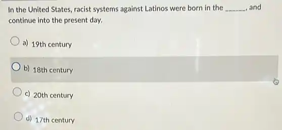 In the United States racist systems against Latinos were born in the __ , and continue into the present day.
 a) 19th century
 b) 18th century
 c) 20th century
 d) 17th century