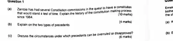 Question 1
 (a) Zambia has had several Constitution commissions in the quest to have a constitution that would stand a lest of time. Explain the history of the constitution making process since 1964
 (10 marks)
 (b) Explain on the two types of precedents
 (4 marks)
 (c) Discuss the circumstances under which precedents can be overruled or disapproved?
 (6 marks)
 Emel bothe the sr
 (a) K
 (b) E