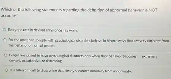 Which of the following statements regarding the definition of abnormal behavior is NOT accurate?
 Everyone acts in deviant ways once in a while.
 For the most part people with psychological disorders behave in bizarre ways that are very different from the behavior of normal people.
 People are judged to have psychological disorders only when their behavior becomes extremely deviant, maladaptive, or distressing.
 It is often difficult to draw a line that clearly separates normality from abnormality.