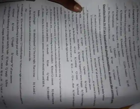 __
 __ for making D/A and Care answer 8. Milk_by the cow. A/isgive B/are given C/given D/ is given the most happy b. In autumn, children are than Adults. A/happy B/ happierC/ more happy D/the most happy
 12. Paragraphin line 2 the word __ Ingredient __ refers
 A/ paper
 __
 __
 11. The first paper was built in 1270 __ A/ American 15. The Chinese used fibers from A/mill B/ rag C/ lumber ose the correctone. Question from 16-57 are based on the given,alternatives.so choose the correctone.
 __
 13. The material that used for making paper first in Chinese were
 A/ bamboo, jute and straw B/Lumber,bamboo c/jute, Lumber D/All 14. Paragraph __ line2 the word __ Wrap __
 __
 D/ cover/ enclosure
 __
 C/bamboo
 C/ lumber
 D/ none
 __ 15. The Chinese used fibers from
 16. Daily labours earn smallest income, when we change in to passive voice.
 __
 A/ smallest is earned daily labour income B/income earned is smallest by daily labour
 A/ Pennsylvania
 B/mill c/material that used B/ mill
 A/mill B/rage
 __
 C/ smallest income is earned by daily labour D/ except"B
 __ 17. Farmers sow seeds on time. The correct passive voice of this sentence is __ A/ on time is seeds sow by the
 farmerB/ seeds are sown on time by the farmer C/ farmers are sow seedsD/None of the above
 D/ is given
 C/given
 __
 B/are given
 __
 20. The park __ by the foreigners. A/visit B/.visiting C/visits D/visited
 21. Chuder is __ fat. __ Berihanu, Both are thin.A/not as __ as B/as...or __ C/as __ than D/All can be possible
 __
 __ 22. Chala:- What can I do when the traffic light turns red?
 Chebude:
 __
 A/you can cross the road without Zebra you must go B/1 can cross the road you must stop C/You can't cross the road When the light turns red .You must stop D/I can't cross the road when the light turns red.
 23. If you drive car you __ have driving license.A/shouldn't B/must C/cannot
 __
 D/don't have to
 __ 24. You __ drink a lot and drive. A/should
 B/can
 C/may
 D/ shouldn't
 __
 25. Alemu :-Walia Ibex is an endemic animal, so everyone should hunt and kill it.
 Bekele:-
 __
 A/ that'sright! B/ absolutelynott C/ You are right. That is true
 D/A and C
 __
 26. Abebe: Men should avoid abduction and save women life.
 Pal:-
 __
 A/Itotallyagree B/Letme agree to disagree C/Itotally disagree D/ that is not right men should continue abduction __ 27.Which one of the following is simple past verb?
 A/roared
 B/ seen
 C/ fought
 D/ except "B" all are answer
 __ 28. One of the following is irregular verb?A/ take B/study C/reply D/live __ 29. Beza is __ clever __ Gnagua. Both are talented A/as __ not as B/as __ as C/notas ...as