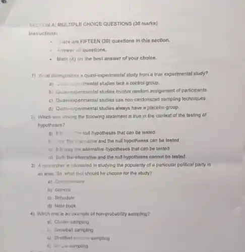 SECTION A: MULTIPLE CHOICE QUESTIONS (30 marks)
 Instructions:
 - inere are FIFTEEN (30)questions in this section.
 4 Answer all questions.
 - Mark(X) on the best answer of your choice.
 1) What distinguishes a quasi-experimental study from a true experimental study?
 a) intermental studies lack a control group.
 b) Quasi-experimental studies involve random assignment of participants.
 c) Quasi-experimental studies use non-randomized sampling techniques.
 d) Quasi-experimental studies always have a placebo group.
 2) Which one among the following statement is true in the context of the testing of hypotheses?
 a) It is null hypotheses that can be tested.
 b. out the aliemative and the null hypotheses can be tested.
 c) It is only the alternative hypotheses that can be tested
 d) Both the allemative and the null hypotheses cannot be tested.
 3) A researcher is interested in studying the popularity of a particular political party in an area. So, what tool should he choose for the study?
 a) Questionnaire
 b) camera
 c) Schedule
 d) Note bock
 4) Which one is an example of non-probability sampling?
 a) Cluster sampling
 L) Snowball sampling
 c) Stratified random sampling
 d) Sin piu sampling