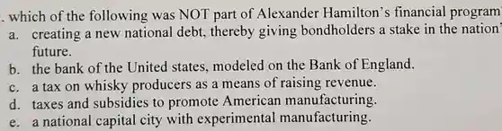 . which of the following was NOT part of Alexander Hamilton's financial program
 a. creating a new national debt, thereby giving bondholders a stake in the nation' future.
 b. the bank of the United states, modeled on the Bank of England.
 c. a tax on whisky producers as a means of raising revenue.
 d. taxes and subsidies to promote American manufacturing.
 e. a national capital city with experimental manufacturing.