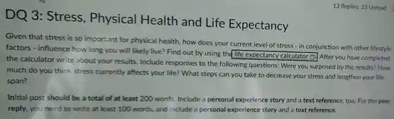 13 Replies, 13 Unread factors - influence how long you will likely live? Find out by using the life expectancy calculator B. After you have completed
 DQ 3:Stress , Physical Health and Life Expectancy
 Given that stress is so important for physical health, how does your current level of stress - in conjunction with other lifestyle the calculator write about your results Include responses to the following questions:Were you surprised by the results? How square  much do you think stress currently affects your life?What steps can you take to decrease your stress and lengthen your life span?
 Initial post should be a total of at least 200 words Include a personal experience story and a text reference, too. For the peer reply, you need to write at least 100 words, and include a personal experience story and a text reference.