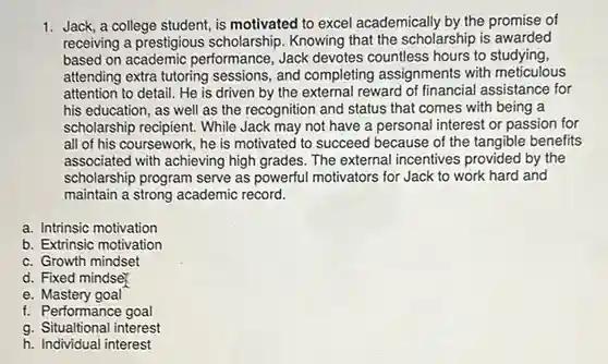 Jack, a college student, is motivated to excel academically by the promise of receiving a prestigious scholarship. Knowing that the scholarship is awarded based on academic performance, Jack devotes countless hours to studying, attending extra tutoring sessions, and completing assignments with meticulous attention to detail. He is driven by the external reward of financial assistance for his education, as well as the recognition and status that comes with being a scholarship recipient. While Jack may not have a personal interest or passion for all of his coursework, he is motivated to succeed because of the tangible benefits associated with achieving high grades. The external incentives provided by the scholarship program serve as powerful motivators for Jack to work hard and maintain a strong academic record. a. Intrinsic motivation b. Extrinsic motivation c. Growth mindset d. Fixed mindse e. Mastery goal f. Performance goal g. Situaltional interest h. Individual interest