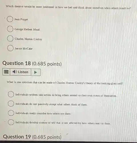 Which theorist would be most interested in how we feel and think about ourselves when others insult us?
 Jean Piaget
 George Herbert Mead
 Charles Horton Cooley
 Janice McCabe
 Question 18 (0.685 points)
 1) Listen
 What is one criticism that can be made of Charles Horton Cooley's theory of the looking-glass self?
 Individuals seldom take action to bring others around to their own views of themselves.
 Individuals do not passively accept what others think of them.
 Individuals ranely consider how others see them.
 Individuals develop a sense of self that is not affected by how others react to them.
 Question 19 (0.685 points)