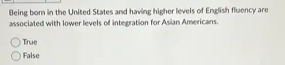 Being born in the United States and having higher levels of English fluency are associated with lower levels of integration for Asian Americans.
 True
 False