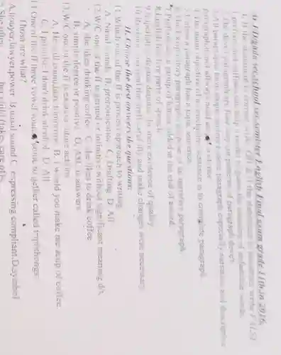 M J/D/gada seC.school seC.semister English Final exam grade 11th.in 2016. 1. If the statement is correct write TRUE,If the statement is incorrect write FALSE 1.prefixes and suffixes can help a reader to guess the meaning of unfamiliar words. 2.The deve'paragraph are four ways,or patterns,of paragraph deve't. 3.All paragraphs have atopic sentence,same paragraph especially narrative and descriptive paragraph donot allways need all sentence.
 4.The main objective of a concluding sentence is to complete paragraph.
 5.Unless a paragraph has a topic senience.
 6,The Exispository paragraphs purpose of an narrative paragraph:
 7.Prefixes are a group of letters added at the end of aword.
 8.English has five parts of speech.
 9.Superlative degree denotes the more existence of quality.
 10.Revision you read the draft carefully and make changes were necessary.
 11. Choose the best answers the questions:
 11.Which one of the If is process approach to writing.
 A. Nasal sounds B pronouncation C , Drafting D, All
 12. W/C one of the ff is gerund or infinitive without significant meaning d/t.
 A, she likes drinking coffec C. she likes to drink coffee
 B, simple degree or positive D. ASC is answers
 13. W/C one of the ff is express future actions.
 A. He will come here tomorrow. B, I would you make me acup of coffee.
 C, I promise I don't drink alcohol . D. All.
 14.One of the ff three vowel sound 'come to gether called triphthongs: Thosa are what?
 A.houyer,lawyer power. B,nasal sound C, expressing compliant.D symbol 15. She often her child.(lakes care ofk