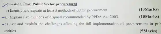 Question Two: Public Sector procurement a) Identify and explain at least 5 methods of public procurement. (10Marks) -b) Explain five methods of disposal recommended by PPDA Act 2003. (10Marks) -c) List and explain the challenges affecting the full implementation of procurement in pub entities. (5Marks)