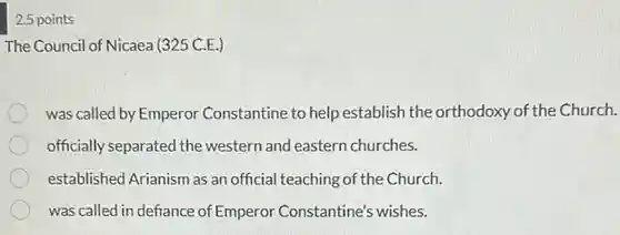 2.5 points
 The Council of Nicaea (325 C.E.)
 was called by Emperor Constantine to help establish the orthodoxy of the Church.
 officially separated the western and eastern churches.
 established Arianism as an official teaching of the Church.
 was called in defiance of Emperor Constantine's wishes.