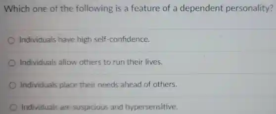 Which one of the following is a feature of a dependent personality?
 Individuals have high self -confidence.
 Individuals allow others to run their lives.
 Individuals place their needs ahead of others.
 Individuals are suspicious and hypersensitive.