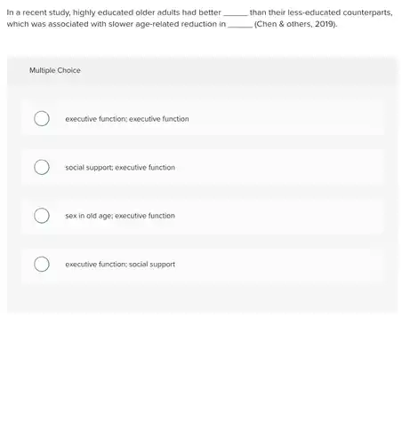 In a recent study.highly educated older adults had better __ than their less-educated counterparts, which was associated with slower age-related reduction in __ (Chen & others, 2019).
 Multiple Choice
 executive function; executive function
 social support; executive function
 sex in old age;executive function
 executive function; social support