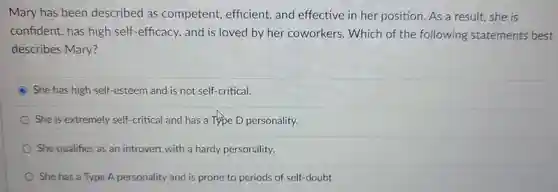 Mary has been described as competent efficient, and effective in her position As a result.she is confident has high self-efficacy , and is loved by her coworkers . Which of the following statements best describes Mary?
 She has high self-esteem and is not self-critical.
 She is extremely self-critical and has a Type D personality.
 She qualifies as an introvert with a hardy personality.
 She has a Type A personality and is prone to periods of self-doubt.