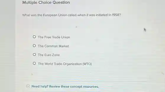 Multiple Choice Question
 What was the European Union called when it was initiated in 1958?
 The Free Trade Union
 The Common Market
 The Euro Zone
 The World Trade Organization (WTO)
 Need help? Review these concept resources.