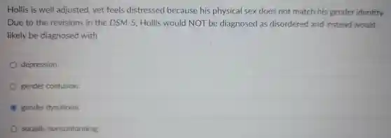 Hollis is well adjusted yet feels distressed because his physical sex does not match his gender identity. Due to the revisions in the DSM-5 ,Hollis would NOT be diagnosed as disordered and instead would likely be diagnosed with
 depression.
 gender confusion.
 gender dysphoria.
 socially nonconforming.