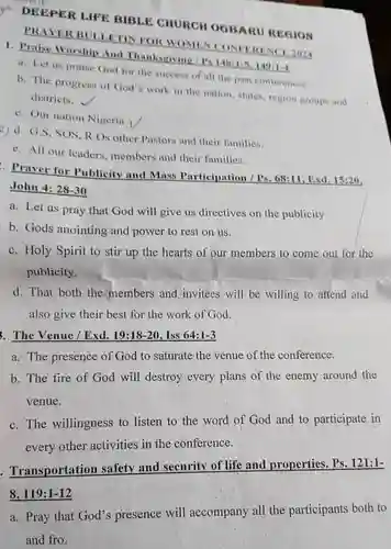 DEEPER LIFE BIBLE CHURCH OGBARU REGION PRAYER BULLETIN FOR WOMEN CONFERENCE 2014
 1. Praise Worship And Thanksgiving/r 148:1-5,149:1-4
 a. Let us praise God for the success of all the past conferences.
 b. The progress of God's work in the nation, states, region groups and districts.
 c. Our nation Nigeria
 2) d. G.S, SOS R.Os other Pastors and their families.
 e. All our leaders members and their families.
 Praver for Publicity and Mass Participation /Ps. 68:11, Exd. 15:20, John 4: 28-30
 a. Let us pray that God will give us directives on the publicity
 b. Gods anointing and power to rest on us.
 c. Holy Spirit to stir up the hearts of our members to come out for the publicity.
 d. That both the members and invitees will be willing to attend and also give their best for the work of God.
 . The Venue/Exd. 19:18-20, Iss 64:1-3
 a. The presence of God to saturate the venue of the conference.
 b. The fire of God will destroy every plans of the enemy around the venue.
 c. The willingness to listen to the word of God and to participate in every other activities in the conference.
 Transportation safety and security of life and properties. Ps. 121:1- 8, 119:1-12
 a. Pray that God's presence will accompany all the participants both to and fro.