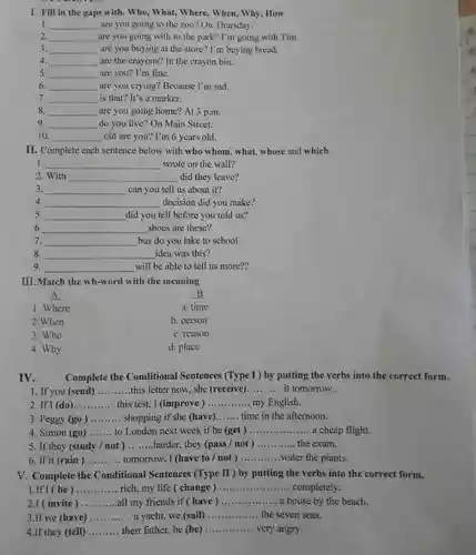 I. Fill in the gaps with. Who, What,Where, When, Why, How
 1. __ are you going to the zoo? On Thursday,
 2. __ are you going with to the park? I'm going with Tim.
 3. __ are you buying at the store? I'm buying bread.
 4. __ are the crayons? In the crayon bin.
 5 __ are you? I'm fine.
 6. __ are you crying? Because I'm sad.
 7. __ is that? It's a marker.
 8. __ are you going home?At 3 p.m.
 9 __ disappointed do you live? On Main Street.
 10. __ old are you? I'm 6 years old.
 II. Complete each sentence below with who whom , what, whose and which.
 1. wrote on the wall?
 __
 2. With __ did they leave?
 3. __ can you tell us about it?
 4. __ decision did you make?
 5 __ disappointed did you tell before you told us?
 6 __ shoes are these?
 7. __ bus do you take to school
 8. __ idea was this?
 9. __ will be able to tell us more??
 III. Match the wh-word with the meaning
 A
 1. Where
 a. time
 2.When
 b. person
 3. Who
 c. reason
 4. Why
 d. place
 IV. Complete the Conditional Sentences (Type I ) by putting the verbs into the correct form.
 1. If you (send) __ this letter now, she (receive) __ it tomorrow.
 2. If I (do) __ this test, I (improve ) __ my English.
 3. Peggy (go) __ shopping if she (have) __ time in the afternoon.
 4. Simon (go) __ to London next week if he (get) __ a cheap flight.
 5. If they (study not) __ harder, they (pass /not ) __ the exam.
 6. If it (rain) __ tomorrow, I (have to/not ) __ water the plants.
 V. Complete the Conditional Sentences (Type II ) by putting the verbs into the correct form.
 1.If I (be) __ rich, my life (change ) __ completely
 2.I ( invite) __ ....all my friends if (have) __ a house by the beach.
 3.If we (have) __ a yacht, we (sail) __ the seven seas.
 4.If they (tell) __ their father, he (be) __ very angry