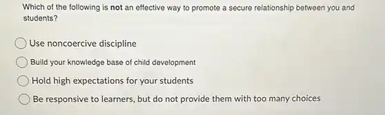 Which of the following is not an effective way to promote a secure relationship between you and students? Use noncoercive discipline Build your knowledge base of child development Hold high expectations for your students Be responsive to learners, but do not provide them with too many choices