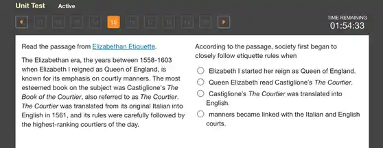 Unit Test
 Read the passage from Elizabethan Etiquette.
 The Elizabethan era, the years between 1558-1603 when Elizabeth I reigned as Queen of England , is known for its emphasis on courtly manners. The most esteemed book on the subject was Castiglione's ; The Book of the Courtier , also referred to as The Courtier. The Courtier was translated from its original Italian into English in 1561, and its rules were carefully followed by the highest-ranking courtiers of the day.
 Active
 TIME REMAINING
 01:54:33
 According to the passage , society first began to closely follow etiquette rules when
 Elizabeth I started her reign as Queen of England. Queen Elizabeth read Castiglione's The Courtier. Castiglione's The Courtier was translated into English. manners became linked with the Italian and English courts.