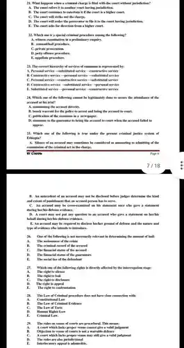 What happens when a criminal charge is filed with the court without jurisdiction? A. The court refers it to another court having jurisdiction. B. The court continues to entertain it if the court is a higher court. C. The court will strike out the charge. D. The court will order the prosecutor to file it to the court having jurisdiction. E. The court asks for direction from a higher court. Which one is a special criminal procedure among the following? A. witness examination in a preliminary enquiry. B. remand/bail procedure. C. private prosecution. D. petty offence procedure. E. appellate procedure. The correct hierarchy of services of summons is represented by: A. Personal service rarr substituted service rarr constructive service B. Constructive service rarr personal service rarr substituted service C. Personal service rarr constructive service rarr substituted service D. Constructive service rarr substituted service rarr personal service E. Substituted service rarr personal service rarr constructive service Which one of the following cannot be legitimately done to secure the attendance of the accused at his trial? A. summoning the accused directly. B. bench warrant for the police to arrest and bring the accused to court. C. publication of the summons in a newspaper. D. summons to the guarantor to bring the accused to court when the accused failed to appear. Which one of the following is true under the present criminal justice system of Ethiopia? A. Silence of an accused may sometimes be considered as amounting to admitting of the commission of the criminal act in the charge. BY G-MANa Page 6 7/18 B. An antecedent of an accused may not be disclosed before judges determine the kind and extent of punishment that an accused person has to serve. C. An accused may be cross-examined on his statement once s/he gave a statement during her/his defense evidence. D. A court may not put any question to an accused who gave a statement on her/his behalf during her/his defense evidence. E. An accused may be required to disclose his/her ground of defense and the nature and type of evidence s/he intends to introduce. One of the following is not necessarily relevant in determining the amount of bail: A. The seriousness of the crime B. The criminal record of the accused C. The financial status of the accused D. The financial status of the guarantors E. The social ties of the defendant Which one of the following rights is directly affected by the interrogation stage: A. The right to silence B. The right to bail C. The right to disclosure D. The right to appeal E. The right to confrontation The Law of Criminal procedure does not have close connection with: A. Constitutional Law B. The Law of Criminal Evidence C. The Law of Torts D. Human Rights Law E. Criminal Law. The rules on venue of courts are procedural. This means: A. A court which lacks proper venue cannot give a valid judgment B. Objection to venue of courts is not a waivable defence C. A court which lacks proper venue may still give a valid judgment D. The rules are also jurisdictional E. Interlocutory appeal is admissible.