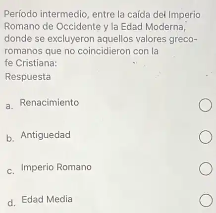 Período intermedio, entre la caída del Imperio Romano de Occidente y la Edad Moderna, donde se excluyeron aquellos valores greco- romanos que no coincidieron con la fe Cristiana:
 Respuesta
 a. Renacimiento
 b. Antiguedad
 c. Imperio Romano
 d. Edad Media