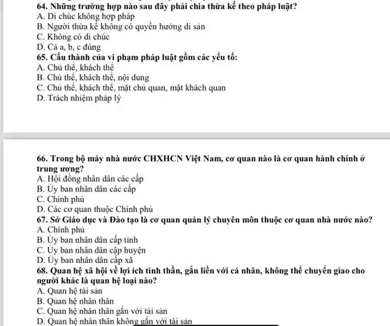 64. Những trường hợp nào sau đây phải chia thừa kế theo pháp luật?
 A. Di chúc không hợp pháp
 B. Người thừa kế không có quyền hưởng di sản
 C. Không có di chúc
 D. Cả a, b, c đúng
 65. Cấu thành của vi phạm pháp luật gồm các yếu tố:
 A. Chủ thế, khách thể
 B. Chủ thế, khách thê, nội dung
 C. Chủ thể, khách thế, mặt chủ quan , mặt khách quan
 D. Trách nhiệm pháp lý
 66. Trong bộ máy nhà nước CHXHCN Việt Nam, cơ quan nào là cơ quan hành chính ở trung ương?
 A. Hội đồng nhân dân các cấp
 B. Uy ban nhân dân các cấp
 C. Chính phủ
 D. Các cơ quan thuộc Chính phủ
 67. Sở Giáo dục và Đào tạo là cơ quan quản lý chuyên môn thuộc cơ quan nhà nước nào?
 A. Chính phủ
 B. Uy ban nhân dân cấp tỉnh
 C. Ủy ban nhân dân cập huyện
 D. Ủy ban nhân dân cấp xã
 68. Quan hệ xã hội về lợi ích tinh thần, gắn liền với cá nhân, không thể chuyển giao cho người khác là quan hệ loại nào?
 A. Quan hệ tài sản
 B. Quan hệ nhân thân
 C. Quan hệ nhân thân gắn với tài sản
 D. Quan hệ nhân thân không gắn với tài sản