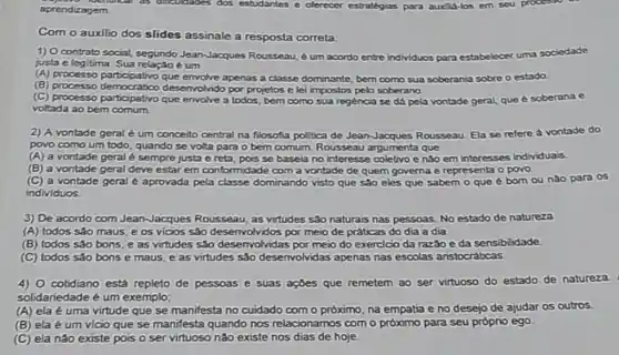 aprendizagem
 Com o auxilio dos slides assinale a resposta correta
 1) Ocontrato social, segundo Jean-Jacques Rousseau, 6 um acordo entre individuos para estabelecer uma sociedade justa e legitima. Sua relação é um
 B processo democratico desenvolrido por projetos e le impostos pelo soberano. (A) processo participativo que envolve apenas a classe dominante, bern como sua soberania sobre o estado
 C processo participation desk envolve a todos, bern como sua regencia se da pela vontade geral que e soberana e voltada ao bem comum
 2) A vontade geral um conceito central na filosofta politica de JeanJacques Rousseau. Ela se refere a vontade do povo como um todo quando se volta para o bem comum. Rousseau argumenta que
 A a vontade geral sempre justa e reta, pois se baseia no interesse coletivo e nào em interesses Individuais
 B a vontade geral deve estar em conformidade com a vontade de quem governa e representa o povo
 C a vontade geral e aprovada pela classe dominando visto que são eles que sabem o que é born ou nào para os individuos
 3) De acordo com Jean-Jacques Rousseau, as virtudes sào naturais nas pessoas No estado de natureza (A) todos sáo maus e os vicios sáo por meio de praticas do dia a dia.
 B todos sao bons e as virtudes salo desenvolvidas por meio do exercicio da razao e da sensibilidade
 C todos sáo bons e maus, e as virtudes sáo desenvolvidas apenas nas escolas anstocrabcas.
 4) O cotidiano está repleto de pessoas e suas apbes que remetem ao ser virtuoso do estado de natureza. solidariedade é um exemplo;
 A ela é uma virtude que se manifesta no cuidado com o próximo na empatia e no desejo de ajudar os outros.
 B ela é um vicio que se manifesta quando nos relacionamos com o próximo para seu próprio ego
 C ela nào existe pois o servirtuoso nào existe nos dias de hoje