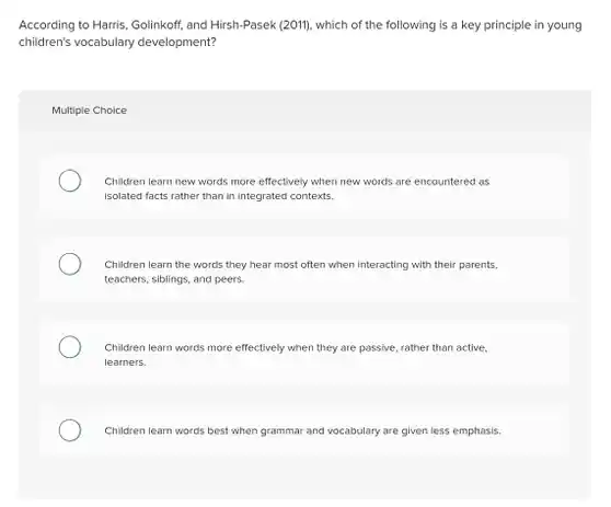 According to Harris, Golinkoff and Hirsh-Pasek (2011), which of the following is a key principle in young children's vocabulary development?
 Multiple Choice
 Children learn new words more effectively when new words are encountered as isolated facts rather than in integrated contexts.
 Children learn the words they hear most often when interacting with their parents. teachers, siblings, and peers
 Children learn words more effectively when they are passive, rather than active, learners.
 Children learn words best when grammar and vocabulary are given less emphasis
