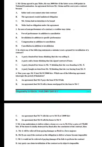 Mr Girma agreed to pay Meles, his son, 8000 birr if the latter scores 4.00 points in National Examination. An agreement between Mr. Girma and his son is not a contract because A. father and a son cannot enter into contract B. The agreement created unilateral obligation C. Mr. Girma had no intention to be bound D. Meles had no obligation under the agreement In cases of non-performance of a contract, a creditor may claim . A. Forced performance in addition to cancellation B. Invalidation in addition to specific performance C. Compensation in addition to cancellation D. Cancellation in addition to invalidation In which one of the following statements a mistake is not a ground for invalidation of a contract? A. A party donated her house thinking that she was selling it. B. A party sold a house thinking that she signed contract of lease. C. A party donated her house to Mr. Y thinking that she was donating to Mr. X D. A party bought an item from Mr. M thinking that she was buying from Mr. N Nine years ago, Mr N lent Mr D 23000 birr. Which one of the following agreement interrupts the period of limitation? A. An agreement that Mr Z pays the loan if Mr D fails B. An agreement that Mr D sells a house mortgaged for the loan to MrC Prepared by G-MANs NAE 2003- 2015 E.C Page 1 C. An agreement that MrN sells his car to Mr D at 23000 birr D. An agreement that Mr D sells his house to MrN Mr A has undertaken to deliver either a house or a car to Mr B for a price of 170,000 birr. If the house is totally destroyed by flood after the conclusion of the contract, then A. Mr A will be relieved from paying damages as flood is a force majeure B.. Mr B can cancel the contract as the obligation to deliver a house became impossible C. Mr A would not be relieved of paying damages if he fails to perform the contract D. Any party can claim invalidation of the contract as its object is impossible