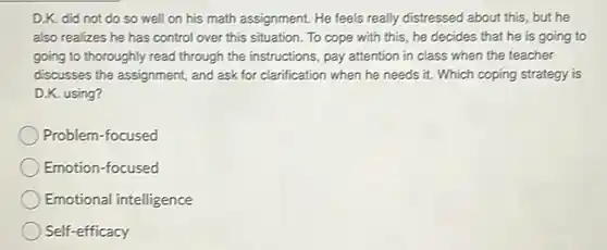 D.K. did not do so well on his math assignment. He feels really distressed about this, but he also realizes he has control over this situation. To cope with this, he decides that he is going to going to thoroughly read through the instructions, pay attention in class when the teacher discusses the assignment, and ask for clarification when he needs it. Which coping strategy is D.K. using? Problem-focused Emotion-focused Emotional intelligence Self-efficacy