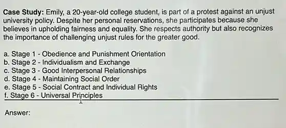 Case Study: Emily, a 20-year-old college student, is part of a protest against an unjust university policy. Despite her personal reservations, she participates because she believes in upholding fairness and equality. She respects authority but also recognizes the importance of challenging unjust rules for the greater good.
 a. Stage 1 - Obedience and Punishment Orientation
 b. Stage 2 - Individualism and Exchange
 c. Stage 3 - Good Interpersonal Relationships
 d. Stage 4 - Maintaining Social Order
 e. Stage 5 - Social Contract and Individual Rights
 f. Stage 6 - Universal Principles
 Answer: