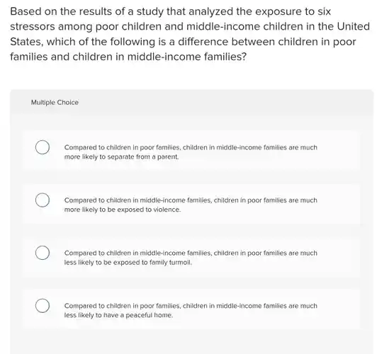 Based on the results of a study that analyzed the exposure to six stressors among poor children and middle -income children in the United States, which of the following is a difference between children in poor families and children in middle-income families?
 Multiple Choice
 Compared to children in poor families, children in middle-income families are much more likely to separate from a parent.
 Compared to children in middle-income families, children in poor families are much more likely to be exposed to violence.
 Compared to children in middle-income families, children in poor families are much less likely to be exposed to family turmoil.
 Compared to children in poor families, children in middle-income families are much less likely to have a peaceful home.