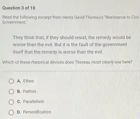 Question 3 of 10
 Read the following excerpt from Henry David Thoreau's "Resistance to Civil Government."
 They think that, if they should resist, the remedy would be worse than the evil But it is the fault of the government itself that the remedy is worse than the evil.
 Which of these rhetorical devices does Thoreau most clearly use here?
 A. Ethos
 B. Pathos
 C. Parallelism
 D. Personification