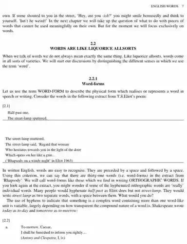 ENGLISH WORDS 7
 own. If some shouted to you in the street, "Hey, are you -ish?" you might smile bemusedly and think to yourself, "Isn't he weird!In the next chapter we will take up the question of what to do with pieces of words that cannot be used meaningfully on their own. But for the moment we will focus exclusively on words.
 2.2
 WORDS ARE LIKE LIQUORICE ALLSORTS
 When we talk of words we do not always mean exactly the same thing. Like liquorice allsorts, words come in all sorts of varieties. We will start our discussions by distinguishing the different senses in which we use the term "word".
 2.2.1
 Word-forms
 Let us use the term WORD-FORM to describe the physical form which realises or represents a word in speech or writing. Consider the words in the following extract from T.S.Eliot's poem:
 [2.1]
 Half-past one,
 The street-lamp sputtered,
 The street-lamp muttered.
 The street-lamp said, "Regard that woman
 Who hesitates towards you in the light of the door
 Which opens on her like a grin __
 ('Rhapsody on a windy night" in Eliot 1963)
 In written English, words are easy to recognise They are preceded by a space and followed by a space. Using this criterion, we can say that there are thirty-one words (ie word-forms) in the extract from "Rhapsody". We will call word-forms like these which we find in writing ORTHOGRAPHIC WORDS. If you look again at the extract, you might wonder if some of the hyphenated orthographic words are 'really' individual words. Many people would hyphenate half-past as Eliot does but not street-lamp. They would write street lamp as two separate words, with a space between them What would you do?
 The use of hyphens to indicate that something is a complex word containing more than one word-like unit is variable, largely depending on how transparent the compound nature of a word is. Shakespeare wrote