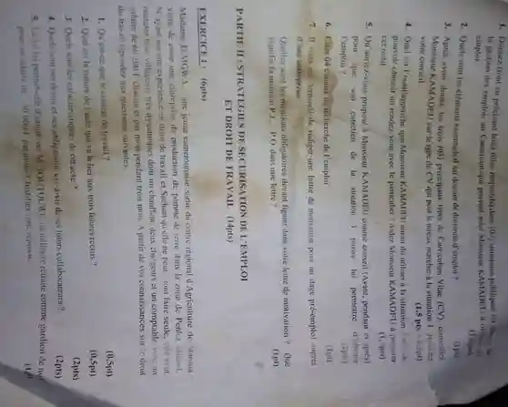 1. Donnez (tout en précisant leurs roles respectifs)dews (02) structures publiques on charge de
la gestion des emplois au Cameroun qui peuvent aider Monsieur KAMADEU a obtenir un
emploi.
(15pts)
2. Quelssont les éléments essentiels d'un dossier de demande d'emploi ?
3. Apres avoir donne les trois (03) principaux types de Curriculum Vitae (CV) conscillez
Monsieur KAMADEU sur le type de CV qui peut le mieux marcher a la situation 1. Justifiez
votre conseil.
(1pt)
4. Quel est l'outil/approche que Monsieur KAMADEU aurait di utiliser a la situation 2 afin de
pouvoir obtenir un rendez-vour avec le particulier?Aidez Monsieur KAMADFU à preparer
cet outil.
(1,5pts)
5. Qu'auriez-vous proposé Monsieur KAMADEU comme conscil (Avant, pendant et aprés)
pour que son entretien de la situation 3 puisse lui permettre d'obtcnir
l'emploi ?
(2pts)
6. Citer 04 canaux de recherche de l'emploi.
(1pt)
7. II vous est demandé de rédiger une lettre de motivation pour un stage pré-emploi aupres
d'une entreprise
Quelles sont les mentions obligatoires devant figurer dans votre lettre de motivation ? Que
signific la mention PJ P.O. dans une lettre ?
(1pt)
PARTIE II: STRATEGIES DE SECURISATION DE L'EMPLOI
ET DROIT DE TRAVAII.(14pts)
EXERCICEL: (6pts)
Madame TI:MGWA, une jeune camerounaise sortie du centre regional d'Agriculture de Maroun.
vient de creer une entreprise de production de pomme de terre dans In zone de Penka Michel.
N'ayant aucunc experience en droit de travail et Sachant qu'elle ne pout tout faire seule, clle veut
recruter trois villageois tres dynamiques dont un chauffeur deux chargeurs ct un comptable avec un
salaire de 60200 F chacun et par mois pendant trois mois. A partir de vos connaissances sur le droit
du travail répondez aux questions suivantes.
1. Qu'est-ce que le contrat de travail?
(0,5pt)
2. Quel est la nature de l'acte qui va la lier aux trois futures recrus?
(0,5pt)
3. Quels sont les caractéristiques de cet acte
(2pts)
4. Quels sont ses droits et ses obligations vis-a-vis de ses futurs collaborateurs?
(2pts)
5. La loilui permet-elled'employer M.SOUTOUWE un militaire retraité comme gardien de nul
pour un salaire de 30000 F parmois ? Justificz votre reponse
(1