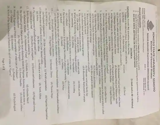 SOKOTO STATE UNIVERSITY, SOKOTO
Division of General Studies
Course Code: GST 221	Unit: 2	Total Marks: 60
Course Title: Peace Studies and Conflict Resolution
Time Allowed: 2 Hrs
General Instructions:
1. This question paper consists of TWO (2)sections, A and B.
2. Read the instruction(s)in each section carefully before answering the questions that follow.
3. DO NOT WRITE ANYTHING ON THE QUESTION PAPER!
SECTION A
Instruction; Answer ALL questions in this section.
1. Violence is divided into Direct, Structural and Cultural by __
(a) Richard	(b) Johan Galtung	(c) Lewis
(d) David
2. Non-violence means of social movement was advocated by...... __
(a) Usama Bin Laden and Muhammad Morsi
Muhammad Yusuf and Martin Luther Junior
(c) Mahatma Gandhi and Martin Luther Junior
(d) Muhammad Morsi and Mahatma Gandhi
3. All the following are the contributors to the development of Biological theory of Conflict EXCEPT:
(a) Sigmund Freud (b) St Augustine	(c) Thomas Hobbes (d) Sugata Dasgupta
5. Any harm inflicted on individual or a group due to inadequate access to social resources in the social system is called
(a)Social Violence	(b) Structural violence	(c) Cultural violence (d)Rural violence
6. The following are the constructive consequences of conflict EXCEPT
__
(a) It foster solidarity between or within groups
(b) It distort development
(c) It is an agent of social change
(d) It allow people to define situation
7. Which of the following is the destructive consequence of conflict?
(a) Aid people in needs
(b) Dislocate social and family ties
__
11.The first major institution in developing the culture of peace in the society is....
__
(a) School
(b)Family	(c) Military	(d) Police
12. All the following are types of peace mediation EXCEPT:
(a) Social network mediators (b) Authoritative mediators (c)Personal mediators (d) Independent mediators
13 __ developed the concept of peacelessness.
(d) Thomas Hope
14. ECOWAS is a ..... __
(a) Regional organization (b)Sub-regional organization (c)World organization
(d) Nigerian Organization
15. The activities of African Union (AU) are limited within ...
__
(a) Africa
(b) West Africa
(c) World as a whole
__
16.The consequences of conflictare grouped into......
(a) Good and bad
(b) Positive and negative (c) Known and unkmown
(d) Right and wrong
17. Boko Haram sect in Nigeria was initiated by......
__
(a) Abubakar Shekau
(b) Muhammad Yusuf (c)Dokubo Asare
(d) Alimodu Sherif
(d) Armed robbers
18. The militants group that posed the most disturbing threat to Nigerian Economy in recent time is.
__
(a) Cattle rustlers
(c) Armed bandits
(b) Niger Delta Avengers
19. Rioting, Pogrom and Protest are examples of what type of violence?
(c) Political
(b) Economics
20. Which of the factors below influences the act of crime in Nigeria?
Page 1 of 2
[1 mark each x 40 =40 Marks]