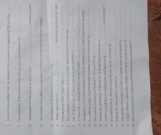 1 An institution saddled with the responsibility to ensure the happiness of all is called
__
2. The monopoly of the coercive use of force can only be exercise by
__
3 Bifurcation of authority is an attribute of.. __ ...system of govel
4 An election where there is concordance between a looser and the winner is tagged.
__
5 The climax of all electoral exercises is called ...............
__
6 Benito Mussolini of .......... __ introduced fascism in the year
7. The acronym, INEC simply means ......................................................................
__
8. The authority exercised by civil and public servants is derived from the
__
9. The 1748 concept of power separation was midwifed by
__
10 A State that is ruled.by elected citizen is called
__
11. An electoral process that empowered party members only to select flag bearer is called.....
12. In a cabinet system of government, executive power is exercised by
__
13. One judicial function performed by the executive is...
__
14. The private ownership of the means of production is a feature of
__
15. A bill is a draft that is awaiting the consideration of
__ arm of gover
16. In a feudal system, the two major classes are the serfs and the
__
17. Rule by the old people is known as ...............
__
18. The earliest nationalist activities in Nigeria were spearheaded by
__
19. Nigeria became a federation of thirty-six states during the era of
__
20. The court that has the ultimate power to interpret constitution is
__