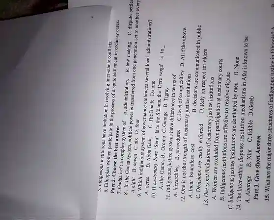 Part 2. Choose the best answer
J. Inalgenous institutions have limitation in resolving inter-ethnic conflicts.
6. Ethiopian women participate in the process of dispute settlement in ordinary cases.
7. Gadaa isn't a complex system of A administration.
B. law making
8. In the Gadaa system, political power is transferred from one generation set to another every C. dispute settler
A eight B. seven C. six D. four
9. Which indigenous system of governance embraces several local administrations?
A. deres. B. Abba Gada C. The Baalle D.none
10. If customary laws 'Sera' is to the Sidama, the 'Dere woga'is to
__ A.the Gamo,B . Oromo C.Gurage D . Tigray
11. Indigenous justice systems have differences in terms of
A. hierarchies, B . procedures
C. level of complexities D. All f the above
12. One is not the strength of customary justice institutions
A.Incur boundless cost
B. decisions are communicated in public
C. Decisions are easily enforced
D. Rely on respect for elders
13. One is not limitations of customary justice institutions
A. Women are excluded from participation at customary courts
B. Indigenous institutions are effective to resolve dispute
C. Indigenous justice institutions are dominated by men
D. None
14. The inter-ethnic disputes resolution mechanisms in Afar is known to be
A. Aboroge
B. Xint C. Edible D.Gereb
Part 3. Give short Answer
15. What are the major three structures of indigenous justice in Ethionia? A