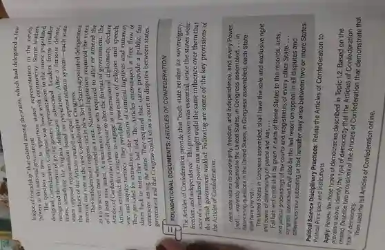 league of friendship that existed among the states, which had delegated a few
powers to the national government.
states' representation Some
how to apportion the more
Confederation Congress was representation Leaders re populated
recognized the merits of giving delegation After a furious
states, something based on
states opposed representationaled an equal representation
received one vote in the new Confederation Congress.
The Confederation Congress met of up to seven men who voted as a unit National legislation ointed delegations
vote was required to alter or amend the
of at least nine states.A unanimous to alter the format of government. The
Articles of Confederation or declare
Articles entitled the Congress to
war, and acquire territory.They fugitives and runaway
They provided for extradition fled.The Articles encouraged a free flow of
commerce among the states. They required that states provide a public, fair
government and that Congress could sit as a court in disputes between states.
FOUNDATIONAL DOCUMENTS ARTICLES OF CONFEDERATION
The Articles of Confederation provide that "each state retains its sovereignty,
freedom,and independence." This provision was essential, since the states were
wary of a centralized power that might wield the same influence over them that
the British government wielded. Following are some of the key provisions of
the Articles of Confederation.
__ each state retains its sovereignty, freedom and independence , and every Power,
[not] __ expressly delegated to the United States, in Congress assembled __ in
determining questions in the United States, in Congress assembled each State
shall have one vote. __
The United States in Congress assembled , shall have the sole and exclusive right
and power of determining on peace and war. __
Full faith and credit shall be given in each of these States to the records, acts,
and judicial proceedings of the courts and magistrates of every other State.
__
congress assembled shall also be the last resort on appeal in all disputes and
differences now subsisting or that hereafter may arise between two or more States,
Political Science Disciplinary Practices Relate the Articles of Confederation to
Political Principles and Institutions
Apply: Review the three types of democracies described in Topic 1.2. Based on the
provisions above, identify the type of democracy that the Articles of Confederation
Describe two provisions of the Articles of
type of democracy.
Then read the full Articles of Confederation online.