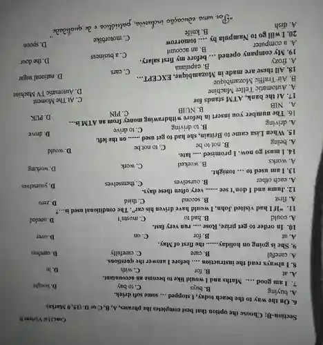 Section-B:Choose the option that best completes the phrases, A, B , C or D. (15, 0 Marks).
Cont.11a/ Variant B
6. On the way to the beach today, I stopped
__ some soft drink.
15. When Lisa came to Britain, she had to get used .......on the left.
A. buying
19. My company opened ... before my first salary.
20. I will go to Nampula by
B. buys
C. to buy
D. bought
7. I am good __ Maths and I would like to become an accountant.
A. at
B. for
C. with
D. in
8. I always read the instruction __ before I answer the questions.
A. careful
B. care
C. carefully
D. careless
9. She is going on holiday __ the first of May.
A. at
B. for
C. on
D. over
10. In order to get prize, Rose __ run very fast.
A. could
B. had to
C. mustn't
11. "If I had visited John. I would have driven his car"The conditional used is __ ?
A. first
B. second
C. third
12. Juma and I don't see __ very often these days.
C. themselves
D. yourselves
B. ourselves
13. I am used to __ tonight.
B. worked
C. work
A. works
14. I must go now.I promised
__ late.
C. to not be
A. being
B. not to be
__
B. to driving
C. to drive
A. driving
__
A. NIB
B. NUIB
16. The number you insert in before withdrawing money from an ATM is
C. PIN
17. At the bank, ATM stands for
A. Automatic Teller Machine
B. Air Traffic Mozambique B.Air Traffic Mozambique commbious EXCBPTT.
18. All these are made in Mozambique . EXCEPT
__
C. cars
D. national sugar
B . capulana
A. frozy
__
A. forty money before my friends salary
C. a business
D. the door
B. an account
A. a computer A. a computer compula by.... tomorrow
C. motorbike
D. spoon
__
A. dish
B. knife
. So wma educação inclusioa , palicistica e de qualizate