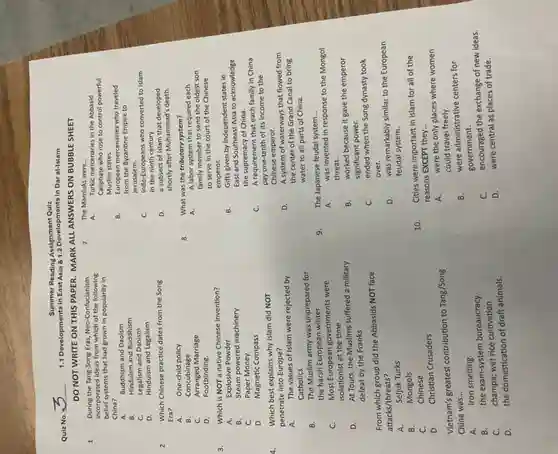 Summer Reading Assignment Quiz
Quiz No.
1.1 Developments in East Asia 81.2 Developments in Dar al-Islam
DO NOT WRITE ON THIS PAPER. MARK ALL ANSWERS ON BUBBLE SHEET
1. During the Tang-Song Eras Neo-Confucianism
incorporated ideas from which of the following
belief systems that had grown in popularity in
China?
A. Buddhism and Daoism
B. Hinduism and Buddhism
C. Legalism and Daoism
D. Hinduism and Legalism
2. Which Chinese practice dates from the Song
Era?
3. Which is NOT a native Chinese invention?
A. Explosive Powder
Which best explains why Islam did NOT
penetrate into Europe?
A. The values of Islam were rejected by
Catholics
isolationist at the time
D.
At Tours, the Muslims suffered a military
defeat by the Franks
From which group did the Abbasids NOT face
attacks/threats?
A.
Seljuk Turks
B. Mongols
C.	Chinese
D.
Christian Crusaders
Vietnam's greatest contribution to Tang/Song
China was... __
A. iron smelting.
B.
the exam-system bureaucracy.
C.
champa; wet rice cultivation.
D.
the domestication of draft animals.
The Mamluks were __
A. Turkic mercenaries in the Abbasid
Caliphate who rose to control powerful
Muslim states.
B. European mercenaries who traveled
from the Byzantine Empire to
Jerusalem.
C. Indo-Europeans who converted to Islam
in the ninth century.
D. a subsect of Islam that developed
shortly after Muhammad's death.
What was the tributory system?
A. A labor system that required each
family member to send the oldest son
to serve in the court of the Chinese
emperor.
B. Gifts given by independent states in
East and Southeast Asia to acknowledge
the supremacy of China.
C. A requirement that each family in China
pay one-tenth of its income to the
Chinese emperor.
D. A system of waterways that flowed from
the center of the Grand Canal to bring
water to all parts of China.
The Japanese feudal system __
A
was invented in response to the Mongol
threat.
B. worked because it gave the emperor
significant power.
c ended when the Song dynasty took
over.
D. was remarkably similar to the European
feudal system.
10.
Cities were important in Islam for all of the
reasons EXCEPT they __
A.
were the only places where women
could travel freely.
B.
were administrative centers for
government.
C.
encouraged the exchange of new ideas.
D.
were central as places of trade.