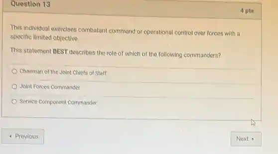 Question 13
This individual exercises combatant command or operational control over forces with a
specific limited objective.
This statement BEST describes the role of which of the following commanders?
Chairman of the Joint Chiefs of Staff
Joint Forces Commander
Service Component Commander
- Previous
4 pts
Next