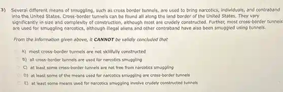 3) Several different means of smuggling, such as cross border tunnels, are used to bring narcotics.individuals, and contraband
into the United States Cross-border tunnels can be found all along the land border of the United States. They vary
significantly in size and complexity of construction, although most are crudely constructed Further, most cross-border tunnels
are used for smuggling narcotics, although illegal allens and other contraband have also been smuggled using tunnels.
From the information given above, it CANNOT be validly concluded that
A) most cross-border tunnels are not skillfully constructed
B) all cross-border tunnels are used for narcotics smuggling
C) at least some cross-border tunnels are not free from narcotics smuggling
D) at least some of the means used for narcotics smuggling are cross-border tunnels
E) at least some means used for narcotics smuggling Involve crudely constructed tunnels